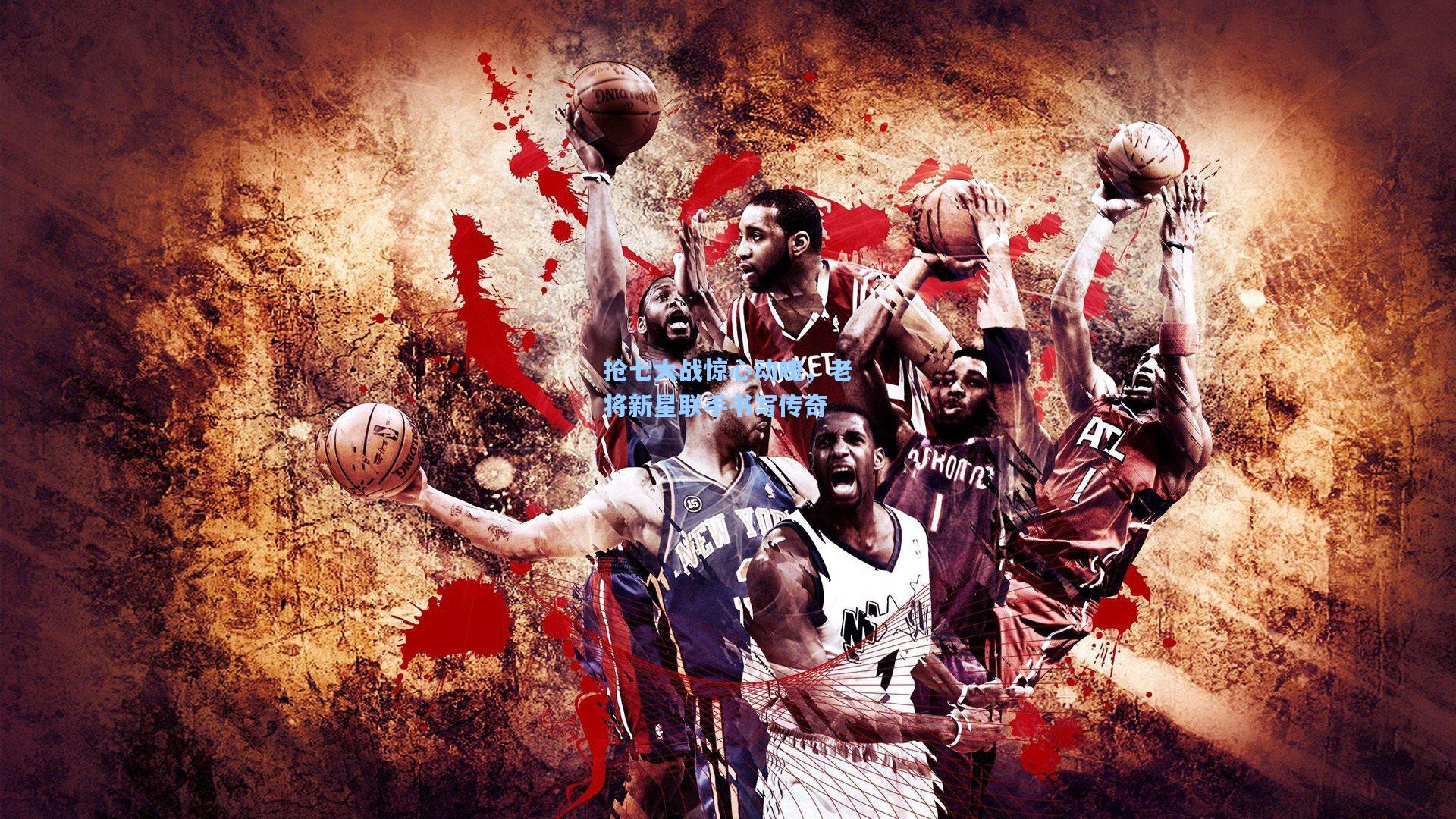 抢七大战惊心动魄,老将新星联手书写传奇