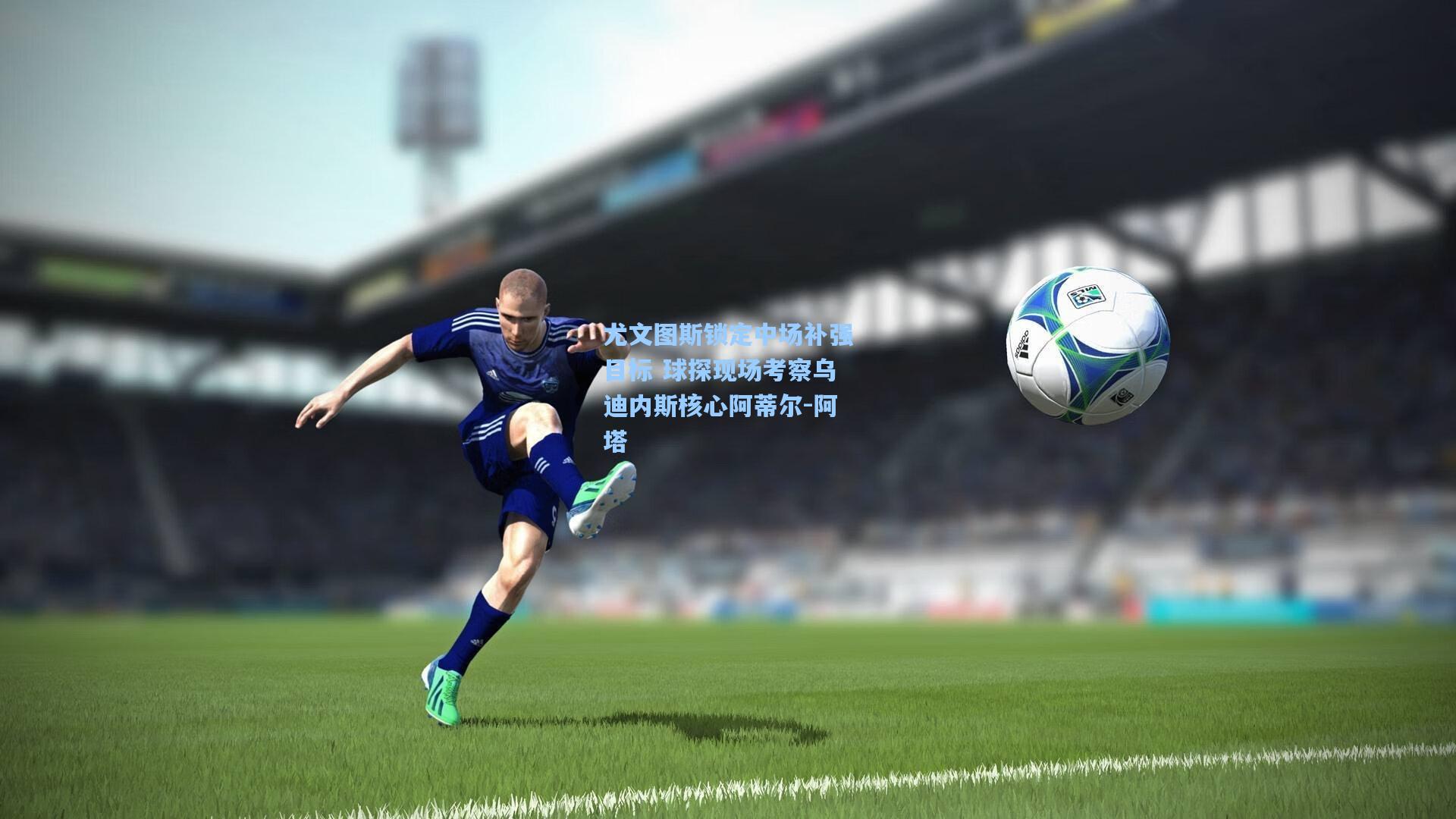 尤文图斯锁定中场补强目标 球探现场考察乌迪内斯核心阿蒂尔-阿塔